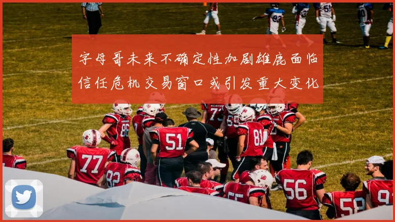 字母哥未来不确定性加剧雄鹿面临信任危机交易窗口或引发重大变化
