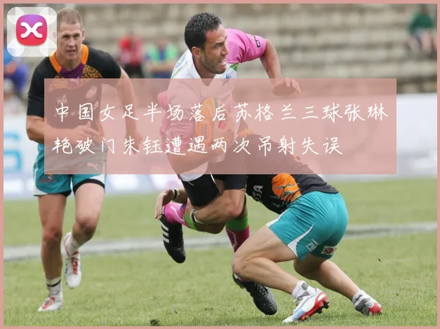 中国女足半场落后苏格兰三球张琳艳破门朱钰遭遇两次吊射失误