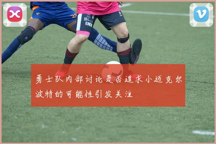 勇士队内部讨论是否追求小迈克尔波特的可能性引发关注