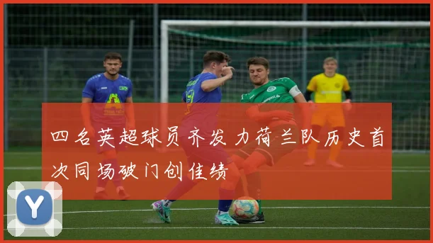 四名英超球员齐发力荷兰队历史首次同场破门创佳绩
