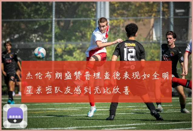 杰伦布朗盛赞普理查德表现如全明星亲密队友感到无比欣喜