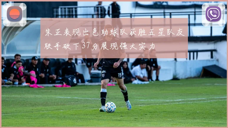 朱正表现出色助球队获胜五星队友联手砍下37分展现强大实力