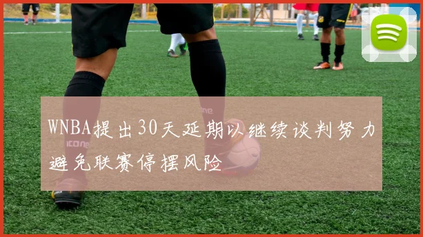 WNBA提出30天延期以继续谈判努力避免联赛停摆风险