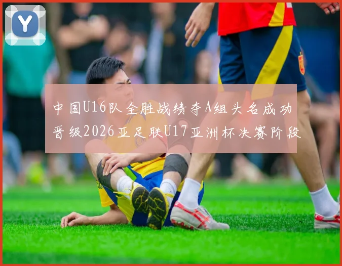 中国U16队全胜战绩夺A组头名成功晋级2026亚足联U17亚洲杯决赛阶段