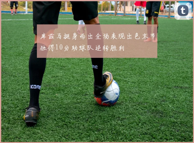 库兹马挺身而出全场表现出色末节独得10分助球队逆转胜利