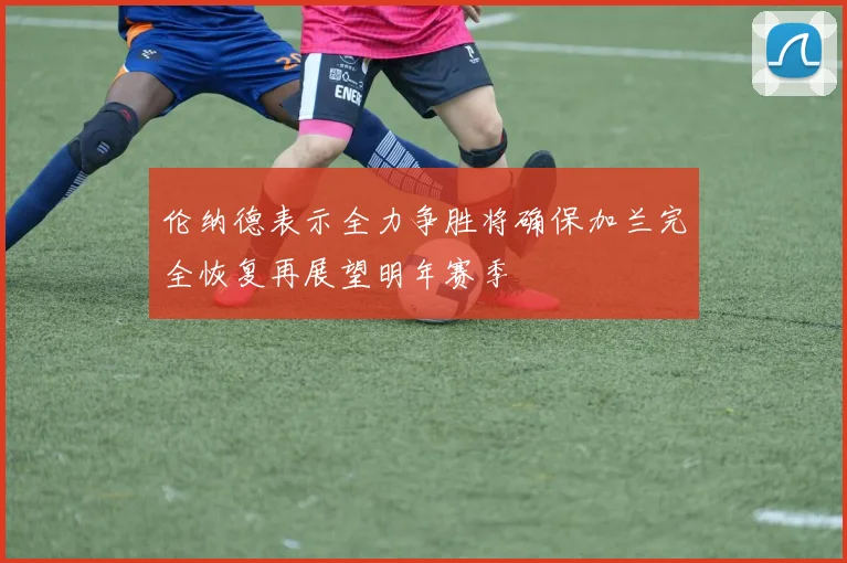 伦纳德表示全力争胜将确保加兰完全恢复再展望明年赛季